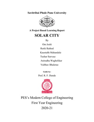 Savitribai Phule Pune University
A Project Based Learning Report
SOLAR CITY
By
Om Joshi
Rutik Rathod
Kaustubh Mahandule
Tushar Survase
Anirudha Wagholikar
Vaibhav Bhalerao
Guide by-
Prof. R. F. Dunde
PES’s Modern College of Engineering
First Year Engineering
2020-21
 