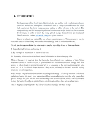 1. INTRODUCTION
The large usage of the fossil fuels, like the oil, the gas and the coal, results in greenhouse
effect and pollutes the atmosphere. Meanwhile, there is a huge conflict between the fossil
fuels supply and the global energy demand leading to a hike oil price in the market. The
energy shortage and the atmosphere pollution have been the major limitations for thehuman
development. In order to meet the rising global energy demand from environmental
friendly sources, various renewable energy are given attention.
Energy produced and radiated by sun is known as solar energy. This solar energy can be
converted directly or indirectly into other forms of energy such as heat and electricity.
Now it has been proved that the solar energy can be stored by either of these methods:
I. By producing hydrogen and storing it.
ii. By storing it in mechanical or electrical devices.
iii. By storing it in containers of chemicals called eutectic or phase changing salts.
Most of the energy is received from the Sun in the form of short wave radiations of light. When
this radiation strikes a solid or liquid, it gets absorbed and transformed into heat energy. This heat
energy is either stored (warming the material) or is conducted to the surrounding materials (air,
water etc.) or is re-radiated (in the form of a long wave radiation) to the other material having
relatively lower temperature.
Glass possess very little interference to the incoming solar energy i.e. it easily transmits short wave
radiation whereas it is a very poor transmitter of long wave radiation i.e. once the solar energy has
passed through the glass and has been absorbed by some material (black painted surface) inner to
it, then the heat will not be re-radiated back, out of the glass (thus glass acts as a heat trap).
This is the physical principle for the conversion of solar energy into heat energy.
 