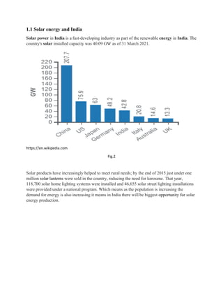 1.1 Solar energy and India
Solar power in India is a fast-developing industry as part of the renewable energy in India. The
country's solar installed capacity was 40.09 GW as of 31 March 2021.
https://en.wikipedia.com
Fig.2
Solar products have increasingly helped to meet rural needs; by the end of 2015 just under one
million solar lanterns were sold in the country, reducing the need for kerosene. That year,
118,700 solar home lighting systems were installed and 46,655 solar street lighting installations
were provided under a national program. Which means as the population is increasing the
demand for energy is also increasing it means in India there will be biggest opportunity for solar
energy production.
 