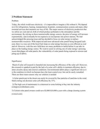 2 Problem Statement
Problem
Today, the whole world uses electricity - it’s impossible to imagine a life without it. We depend
on it for refrigeration, heating, transportation, hospitals, communication systems and many other
essential services that maintain our way of life. The major sources of electricity production that
we utilize are coal and oil, both of which produce pollutants to the atmosphere and the
environment. By relying on these nonrenewable energy sources, the price of energy will increase
exponentially, and eventually be too expensive to incorporate into power stations. We had
acknowledged this pressing issue and has decided to focus on solar energy to replace
nonrenewable resources. With improved and more advanced solar panels being designed each
year, there is a way out of the fossil fuel slope as solar energy becomes as cost efficient as coal
and oil. However, with this new field there are many problems to tackle before it can take its
place as the leading energy source. We want to assist in solving one of solar energy’s pressing
issues that plague all solar panels, the vulnerability of solar panels being exposed to erosion and
piling-up of debris.
Significance
Much of solar cell research is funneled into increasing the efficiency of the solar cell. However,
this research is sparked in part by the lack of a solar cell’s ability to maintain efficiency due to
inner circuitry decay and exterior conditions. Environmental debris plays a significant role as it
is the condition in which we humans have the least control over, but can be easily remedied.
There are three main reasons why our solution is needed:
1) Solar panels put in the desert can easily be covered by fine particles of sand due to the wind.
Sand coating can decrease solar cell efficiency by 15%.
2) The high cost of maintenance is a deterrent to some looking to buy into the industry
(solarpoweristhefuture.com).
3) Current solar panel owners could save $5,000-$10,000 a year with a cheap cleaning system
(winsol.com).
 