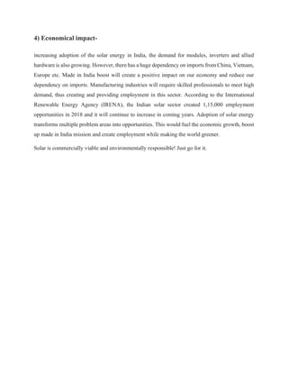 4) Economical impact-
increasing adoption of the solar energy in India, the demand for modules, inverters and allied
hardware is also growing. However, there has a huge dependency on imports from China, Vietnam,
Europe etc. Made in India boost will create a positive impact on our economy and reduce our
dependency on imports. Manufacturing industries will require skilled professionals to meet high
demand, thus creating and providing employment in this sector. According to the International
Renewable Energy Agency (IRENA), the Indian solar sector created 1,15,000 employment
opportunities in 2018 and it will continue to increase in coming years. Adoption of solar energy
transforms multiple problem areas into opportunities. This would fuel the economic growth, boost
up made in India mission and create employment while making the world greener.
Solar is commercially viable and environmentally responsible! Just go for it.
 