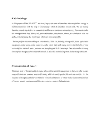 4 Methodology-
In this project of SOLAR CITY, we are trying to reach the all-possible ways to produce energy in
maximum amount with the help of solar energy, which Is abundant on our earth. We are mainly
focusing on making devices to concentrate and harness maximum amount energy from sun to make
our earth pollution free, free to use, easily renewable, easy to use, handle, we can use all over the
globe, with replacing the fossil fuels which are non-renewable.
In our project we are working on solar fabrics, solar car, floating solar panels, solar agriculture
equipment, solar home, solar roadways, solar street light and many more with the help of new
technologies, research book, journals and applying practical knowledge. We are mainly focusing
on complete this project in cheapest amount as possible and making them more energy efficient.
5 Organization of Report-
The main goal of this project is to make all possible scientific equipment to harness solar energy
more efficient and produce more sufficiently which is easily producible and convertible. As the
outcome of this project there will be more economical benefits to whole world like infinite amount
of energy source, more employability, green energy, energy balancing etc.
 