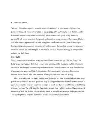 6 Literature review-
When we think of solar panels, chances are we think of roofs or giant arrays of glimmering
panels in the desert. However, advances in photovoltaic (PV) technologies over the last decade
have made possible many more smaller-scale applications for everyday living, on a more
personal level. Improvements in design and configuration, energy storage, efficiency, and battery
size have created opportunities for solar energy in a variety of situations, some of which you
have probably not considered—including off-grid scenarios that can help you survive emergency
situations. Below are nine examples of innovative, low-cost ways solar energy is being used to
enhance our daily lives.
Streetlights-
More cities across the world are powering streetlights with solar energy. The sun charges the
batteries during the day, which then powers light-emitting diodes (LEDs) at night to illuminate
the streets. San Diego is incorporating smart sensors into streetlights that can even direct drivers
to open parking spaces and help first responders during emergency situations. Combining
internet-linked sensors with solar powered streetlights saves both time and money.
There is no additional electricity cost because the panels in a solar street light convert the solar
power into electricity. It is also quick and easy to charge the batteries and they last for almost 5
years. And since the poles are wireless it is simple to install and there is no additional cost of hiring
too many workers. The LED’s used in these lights provide clear visibility at night. They are colored
to match up with the desired color rendering index to resemble the sunlight during the daytime.
This clear light also helps the pedestrians and the vehicles to avoid accidents.
 