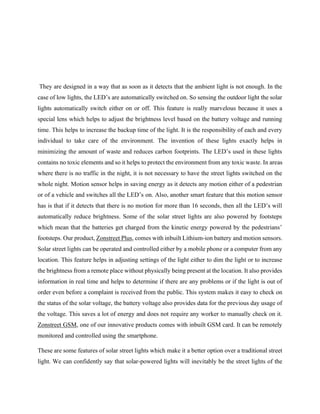 They are designed in a way that as soon as it detects that the ambient light is not enough. In the
case of low lights, the LED’s are automatically switched on. So sensing the outdoor light the solar
lights automatically switch either on or off. This feature is really marvelous because it uses a
special lens which helps to adjust the brightness level based on the battery voltage and running
time. This helps to increase the backup time of the light. It is the responsibility of each and every
individual to take care of the environment. The invention of these lights exactly helps in
minimizing the amount of waste and reduces carbon footprints. The LED’s used in these lights
contains no toxic elements and so it helps to protect the environment from any toxic waste. In areas
where there is no traffic in the night, it is not necessary to have the street lights switched on the
whole night. Motion sensor helps in saving energy as it detects any motion either of a pedestrian
or of a vehicle and switches all the LED’s on. Also, another smart feature that this motion sensor
has is that if it detects that there is no motion for more than 16 seconds, then all the LED’s will
automatically reduce brightness. Some of the solar street lights are also powered by footsteps
which mean that the batteries get charged from the kinetic energy powered by the pedestrians’
footsteps. Our product, Zonstreet Plus, comes with inbuilt Lithium-ion battery and motion sensors.
Solar street lights can be operated and controlled either by a mobile phone or a computer from any
location. This feature helps in adjusting settings of the light either to dim the light or to increase
the brightness from a remote place without physically being present at the location. It also provides
information in real time and helps to determine if there are any problems or if the light is out of
order even before a complaint is received from the public. This system makes it easy to check on
the status of the solar voltage, the battery voltage also provides data for the previous day usage of
the voltage. This saves a lot of energy and does not require any worker to manually check on it.
Zonstreet GSM, one of our innovative products comes with inbuilt GSM card. It can be remotely
monitored and controlled using the smartphone.
These are some features of solar street lights which make it a better option over a traditional street
light. We can confidently say that solar-powered lights will inevitably be the street lights of the
 