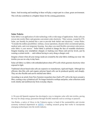 future. And investing and installing in these will play a major part in a clean, green environment.
This will also contribute to a brighter future for the coming generations.
Solar Fabric-
Solar fabric is an application of solar technology with a wide range of applications. Solar cells are
woven into textile fibers and generate convenient solar electricity. “One version, created by FTL
Solar, can literally be pitched like a tent to provide both shelter and electricity,” writes Hicks.
“Consider the endless possibilities: military, rescue operations, disaster relief, recreational options,
medical units, and even temporary housing. Any place you need flexible convenient solar power,
solar fabric is your answer.” Solar Fabric is poised to change the face of wearable electronics.
Imagine keeping your smartphone charged, or tracking your fitness and activity levels, just by
wearing a certain textile — and without having to carry along a charger cord.
Imagine a future when all your energy needs are created by the solar fabric clothing you wear -the
textiles you use on a day to day basis.
Solar cell fabric is a fabric with embedded photovoltaic (PV) cells which generate electricity when
exposed to light.
Traditional silicon based solar cells are expensive to manufacture, rigid and fragile. Although less
efficient, thin-film cells and organic polymer based cells can be produced quickly and cheaply.
They are also flexible and can be stitched onto fabric.
According to an article from New Scientist researchers have built a PV cell in the layers around a
fiber, creating a tiny cylindrical cell. No longer limited to rooftops and poles, solar collection could
work silently and unobtrusively from everyday objects.
A 30-year-old Spanish engineer has developed a way to integrate solar cells into textiles, paving
the way for cheap energy generation through flexible materials such as awnings or parasols.
Ana Rodes, a native of Alcoy in the Valencia region, is head of the sustainability and circular
economy technical department at AITEX, a leading research group that works to incorporate
emerging technologies into the textile industry.
 