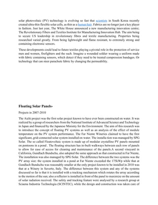 solar photovoltaic (PV) technology is evolving so fast that scientists in South Korea recently
created ultra-thin flexible solar cells, as thin as a human hair. Fabrics are no longer just a key player
in fashion. Just last year, The White House announced a new manufacturing innovation centre;
The Revolutionary Fibers and Textiles Institute for Manufacturing Innovation Hub. The aim being
to secure US leadership in revolutionary fibres and textile manufacturing. Properties being
researched varied greatly. From being lightweight and flame resistant, to extremely strong and
containing electronic sensors.
These developments could lead to future textiles playing a pivotal role in the protection of service
men and women, firefighters and the such. Imagine a wounded soldier wearing a uniform made
with fabric containing sensors, which detect if they need to be treated compression bandages. Or
technology that can steer parachute fabric by changing the permeability.
Floating Solar Panels-
Projects in 2007-2010
The Aichi project was the first solar project known to have ever been constructed on water. It was
realized by a group of researchers from the National Institute of Advanced Science and Technology
in Japan and financed by the Japanese Ministry for the Environment. The aim of this research was
to introduce the concept of floating PV systems as well as an analysis of the effect of module
temperature on the PV system performance. The Far Niente Wineries claimed to have the first
significant, grid-connected solar system installed on water. The installa-tion was managed by SPG
Solar. The so called Floatovoltaic system is made up of modular crystalline PV panels mounted
on pontoons in a pond . The floating structure has in-built walkways between each row of panels
to allow for ease of access for cleaning and maintenance of the panels.A second vineyard in
California, Gundlach Bundschu, also adopted the same approach as that constructed in Far Niente,
The installation was also managed by SPG Solar. The difference between the two systems was the
PV array size: the system installed in a pond at Far Niente exceeded the 175kWp while that at
Gundlach Bundschu was reasonably smaller at the only project known to be installed in 2010 was
that at a Winery in Suverto, Italy. The difference between this system and any of the systems
discussed so far is that it is installed with a tracking mechanism which rotates the array according
to the motion of the sun; also a reflector is installed in front of the panel to maximize on the amount
of solar radiation received. The safety and tracking feature were analysed by a research group at
Sciaena Industria Technologia (SCINTEC), while the design and construction was taken care of
 