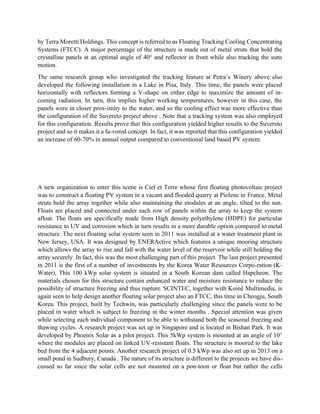 by Terra Moretti Holdings. This concept is referred to as Floating Tracking Cooling Concentrating
Systems (FTCC). A major percentage of the structure is made out of metal struts that hold the
crystalline panels at an optimal angle of 40° and reflector in front while also tracking the suns
motion.
The same research group who investigated the tracking feature at Petra’s Winery above also
developed the following installation in a Lake in Pisa, Italy. This time, the panels were placed
horizontally with reflectors forming a V-shape on either edge to maximize the amount of in-
coming radiation. In turn, this implies higher working temperatures, however in this case, the
panels were in closer prox-imity to the water, and so the cooling effect was more effective than
the configuration of the Suvereto project above . Note that a tracking system was also employed
for this configuration. Results prove that this configuration yielded higher results to the Suvereto
project and so it makes it a fa-vored concept. In fact, it was reported that this configuration yielded
an increase of 60-70% in annual output compared to conventional land based PV system.
A new organization to enter this scene is Ciel et Terre whose first floating photovoltaic project
was to construct a floating PV system in a vacant and flooded quarry at Piolenc in France. Metal
struts hold the array together while also maintaining the modules at an angle, tilted to the sun.
Floats are placed and connected under each row of panels within the array to keep the system
afloat. The floats are specifically made from High density polyethylene (HDPE) for particular
resistance to UV and corrosion which in turn results in a more durable option compared to metal
structure. The next floating solar system seen in 2011 was installed at a water treatment plant in
New Jersey, USA. It was designed by ENERActive which features a unique mooring structure
which allows the array to rise and fall with the water level of the reservoir while still holding the
array securely. In fact, this was the most challenging part of this project. The last project presented
in 2011 is the first of a number of investments by the Korea Water Resources Corpo-ration (K-
Water), This 100 kWp solar system is situated in a South Korean dam called Hapcheon. The
materials chosen for this structure contain enhanced water and moisture resistance to reduce the
possibility of structure freezing and thus rupture. SCINTEC, together with Koinè Multimedia, is
again seen to help design another floating solar project also an FTCC, this time in Cheogju, South
Korea. This project, built by Techwin, was particularly challenging since the panels were to be
placed in water which is subject to freezing in the winter months . Special attention was given
while selecting each individual component to be able to withstand both the seasonal freezing and
thawing cycles. A research project was set up in Singapore and is located in Bishan Park. It was
developed by Phoenix Solar as a pilot project. This 5kWp system is mounted at an angle of 10°
where the modules are placed on linked UV-resistant floats. The structure is moored to the lake
bed from the 4 adjacent points. Another research project of 0.5 kWp was also set up in 2013 on a
small pond in Sudbury, Canada . The nature of its structure is different to the projects we have dis-
cussed so far since the solar cells are not mounted on a pon-toon or float but rather the cells
 
