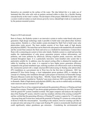 themselves are extended on the surface of the water. The idea behind this is to make use of
laminated thin film solar cells with air pockets enclosed within to allow for a flexible floating
concept directly on the water’s surface. The developers of this project, MIRARCO, claim that such
a system would not endure as much stresses given by waves, tideand high winds as is experienced
by the pontoon mounted systems.
Project in 2014 and onward-
Born in France, the Hydrelio system is an innovative system to realize water-based solar power
generation. High design technology made it possible to build water solar photovoltaic facilities
using anchors. Hydrelio is a float module system developed by Shell Tail to build water solar
photovoltaic (solar power). The basic module consists of two floats made of high density
polyethylene (HDPE). The main float can be fitted with solar panels with standard 60 cells installed
and the second float connects the floats and serves as a foothold for maintenance. Connect these
floats with a connecting pin system to form solar islands. Hydrelio system is a small and area that
enables the implementation of solar power generation projects without deforestation, soil
pollution, and water pollution by effectively utilizing irrigation ponds, reservoirs, and dams
scattered throughout Japan. It is a particularly innovative water-installed solar system that is
particularly suitable for. In addition, since the natural cooling effect is obtained for modules and
cables by installing on the water, it is expected to have higher power generation efficiency
compared to the ground installation type, realizing excellent cost effectiveness such as shortening
the construction period with a simple structure.RECisshowcasing its floating solar photovoltaic
(PV) installation at a government site in West Java for the first time in Indonesia . REC has
partnered PT Kas Green Energy, a local independent power producer (IPP), to introduce the
concept of a floating solar installation through a pilot project at Electricity & Renewable Energy
Museum (Museum Listrik dan Energi Baru – MLEB), Taman Mini Indonesia Indah. REC solar
PV panels are quickly installed on “Hydrelio” pon-toons which are 100% recyclable and are easy
to dismantle. Made of high density polyethylene (HDPE), they can be in-stalled safely on drinking
water reservoirs and are resistant to UV light.
Young-Kwan Choi et al has compared and analyzed the generation efficiency of floating and land
photovoltaic systems. Floating PV has shown greater generation efficiency by over 10% compared
with the general PV systems installed overland. This paper compares and analyzes the empirical
data of the floating PV system, which K-water has installed, with that of the existing overland PV
and has verified that the generating efficiency of floating PV system is superior by 11% and more
. Jinyoung Song and Yosoon have analyzed the potential of floating PV systems on a mine pit lake
in Korea to break this misconception . According to this analysis, however creating a pit lake in
an open-pit mine and using it for a large-scale floating PV system is economically beneficial and
could significantly reduce greenhouse gas emissions . Considering the environmental and
 