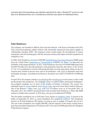 economic gains from greenhouse gas reduction and electricity sales, a floating PV system on a pit
lake of an abandoned mine site is considered an efficient reuse option for abandoned mines.
Solar Roadways-
The company was founded in 2006 by Scott and Julie Brusaw, with Scott as President and CEO.
They envisioned replacing asphalt surfaces with structurally engineered solar panels capable of
withstanding vehicular traffic. The proposed system would require the development of strong,
transparent, and self-cleaning glass with the necessary traction and impact-resistance properties at
competitive cost.
In 2009, Solar Roadways received a $100,000 Small Business Innovation Research (SBIR) grant
from the United States Department of Transportation (USDOT) for Phase I to determine the
feasibility of the proposed project. In 2011, Solar Roadways received a $750,000 SBIR grant from
the DOT for Phase II to develop and build a solar parking lot; from this, they built a 12-by-36-foot
(3.7 by 11.0 m) parking lot covered with hexagonal glass-covered solar panels sitting on top of a
concrete base, heated to prevent snow and ice accumulation, with LEDs to illuminate road lines
and display messages. According to the Brusaws, the panels can sustain a 250,000 lb (110,000 kg)
load.
In April 2014, the company started a crowdfunding drive at Indiegogo to raise money so they could
get the product into production. The campaign raised 2.2 million dollars and became Indiegogo’s
most popular campaign ever in terms of the number of backers it attracted. The success was
attributed in part to a tweet made by actor George Takei, due to his more than 8 million followers.
One of the Brusaws’ videos went viral, with over 20 million views as of November 2015. In
December 2015, the USDOT announced that it had awarded Solar Roadways a Phase IIB SBIR
contract to further their research. In 2016 they were given an additional $750,000.
The first public installation was in Jeff Jones Town Square in Sandpoint, Idaho. It opened to the
public on September 30, 2016, as a pilot installation for a pedestrian walkway. This installation
consists of 30 Solar Roadways SR3 panels, covering an area of roughly 150 square feet (14 m2
).
The cost of this installation was roughly $60,000, with the majority of the money coming from a
grant from the Idaho Department of Commerce ($47,134), and a $10,000 grant from the Sandpoint
Urban Renewal Agency.
 