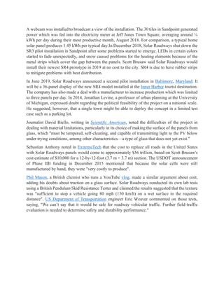 A webcam was installed to broadcast a view of the installation. The 30 tiles in Sandpoint generated
power which was fed into the electricity meter at Jeff Jones Town Square, averaging around ¼
kWh per day during their most productive month, August 2018. For comparison, a typical home
solar panel produces 1.45 kWh per typical day.In December 2018, Solar Roadways shut down the
SR3 pilot installation in Sandpoint after some problems started to emerge. LEDs in certain colors
started to fade unexpectedly, and snow caused problems for the heating elements because of the
metal strips which cover the gap between the panels. Scott Brusaw said Solar Roadways would
install their newest SR4 prototype in 2019 at no cost to the city. SR4 is due to have rubber strips
to mitigate problems with heat distribution.
In June 2019, Solar Roadways announced a second pilot installation in Baltimore, Maryland. It
will be a 36-panel display of the new SR4 model installed at the Inner Harbor tourist destination.
The company has also made a deal with a manufacturer to increase production which was limited
to three panels per day. In 2014, Jonathan Levine, a professor of urban planning at the University
of Michigan, expressed doubt regarding the political feasibility of the project on a national scale.
He suggested, however, that a single town might be able to deploy the concept in a limited test
case such as a parking lot.
Journalist David Biello, writing in Scientific American, noted the difficulties of the project in
dealing with material limitations, particularly in its choice of making the surface of the panels from
glass, which "must be tempered, self-cleaning, and capable of transmitting light to the PV below
under trying conditions, among other characteristics—a type of glass that does not yet exist."
Sebastian Anthony noted in ExtremeTech that the cost to replace all roads in the United States
with Solar Roadways panels would come to approximately $56 trillion, based on Scott Brusaw's
cost estimate of $10,000 for a 12-by-12-foot (3.7 m × 3.7 m) section. The USDOT announcement
of Phase IIB funding in December 2015 mentioned that because the solar cells were still
manufactured by hand, they were "very costly to produce".
Phil Mason, a British chemist who runs a YouTube vlog, made a similar argument about cost,
adding his doubts about traction on a glass surface. Solar Roadways conducted its own lab tests
using a British Pendulum Skid Resistance Tester and claimed the results suggested that the texture
was "sufficient to stop a vehicle going 80 mph (130 km/h) on a wet surface in the required
distance". US Department of Transportation engineer Eric Weaver commented on those tests,
saying, "We can’t say that it would be safe for roadway vehicular traffic. Further field-traffic
evaluation is needed to determine safety and durability performance."
 