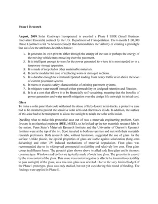 Phase I Research
August, 2009 Solar Roadways Incorporated is awarded a Phase I SBIR (Small Business
Innovative Research) contract by the U.S. Department of Transportation. The 6-month $100,000
Phase I contract is for “a detailed concept that demonstrates the viability of creating a prototype
that satisfies the attributes described below:
1. It generates its own power; either through the energy of the sun or perhaps the energy of
the moving vehicle mass traveling over the pavement.
2. It is intelligent enough to transfer the power generated to where it is most needed or to a
temporary storage apparatus.
3. It is made of recycled or other sustainable materials.
4. It can be modular for ease of replacing worn or damaged sections.
5. It is durable enough to withstand repeated loading from heavy traffic at or above the level
of current pavement systems
6. It meets or exceeds safety characteristics of existing pavement systems.
7. It mitigates water runoff through either permeability or designed retention and filtration.
8. It is at a cost that allows it to be financially self-sustaining; meaning that the benefits of
power generation and water runoff mitigation over the design life outweigh its initial cost.
Glass
To make a solar panel that could withstand the abuse of fully-loaded semi-trucks, a protective case
had to be created to protect the sensitive solar cells and electronics inside. In addition, the surface
of this case had to be transparent to allow the sunlight to reach the solar cells inside.
Deciding what to make this protective case out of was a materials engineering problem. Scott
Brusaw is an electrical engineer (BEE, MSEE), so he looked up the top materials research labs in
the nation. Penn State’s Materials Research Institute and the University of Dayton’s Research
Institute were at the top of the list. Scott traveled to both universities and met with their materials
research professors. Both research labs, without hesitation, suggested the use of glass for the
surface. Unlike plastic, the optical properties of glass are stable against solarization (long-term
darkening) and other UV induced mechanisms of material degradation. Float glass was
recommended due to its widespread commercial availability and relatively low cost. Float glass
comes in different forms. The greenish glass shown above is called soda lime glass and is the most
common type. Windows and bottles are typically made of soda lime glass. The green tint is caused
by the iron content of the glass. This same iron content negatively affects the transmittance (ability
to pass sunlight) of the glass, so a low-iron glass was selected. Due to the very limited budget of
the Phase I prototype, glass was only studied, but not yet used during this round of funding. The
findings were applied in Phase II.
 