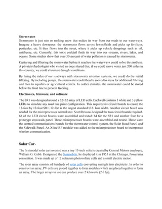 Stormwater
Stormwater is just rain or melting snow that makes its way from our roads to our waterways.
Imagine a heavy downpour: the stormwater flows across lawns/fields and picks up fertilizer,
pesticides, etc. It then flows into the street, where it picks up vehicle droppings such as oil,
antifreeze, etc. Currently, this toxic cocktail finds its way into our streams, rivers, lakes, and
oceans. Some studies show that over 50-percent of water pollution is caused by stormwater.
Capturing and filtering the stormwater before it reaches the waterways could solve the problem.
A physicist/hydrologist who visited us once shared that, if we could move water just 200 miles in
this country, we could eliminate drought conditions.
By lining the sides of our roadways with stormwater retention systems, we could do the initial
filtering. By including pumps, the stormwater could then be moved to areas for additional filtering
and then to aquafers or agricultural centers. In colder climates, the stormwater could be stored
below the frost line to prevent freezing.
Electronics, firmware, and software
The SR1 was designed around a 32×32 array of LED cells. Each cell contains 3 white and 3 yellow
LEDs to simulate any road line paint configuration. This required 64 circuit boards to create the
12-foot by 12-foot SR1. 12-feet is the largest standard U.S. lane width. Another circuit board was
needed for the microprocessor control unit. Scott Brusaw designed the two circuit boards required.
68 of the LED circuit boards were assembled and tested: 64 for the SR1 and another four for a
prototype crosswalk panel. Three microprocessor boards were assembled and tested. These were
the control/communications boards for the stormwater control system, the Solar Road Panel, and
the Sidewalk Panel. An XBee RF module was added to the microprocessor board to incorporate
wireless communication.
Solar Car-
The first model solar car invented was a tiny 15-inch vehicle created by General Motors employee,
William G. Cobb. Designated the Sunmobile, he displayed it in 1955 at the Chicago, Powerama
convention. It was made up of 12 selenium photovoltaic cells and a small electric motor.
The solar array consists of hundreds of solar cells converting sunlight into electricity. In order to
construct an array, PV cells are placed together to form modules which are placed together to form
an array. The larger arrays in use can produce over 2 kilowatts (2.6 hp).
 