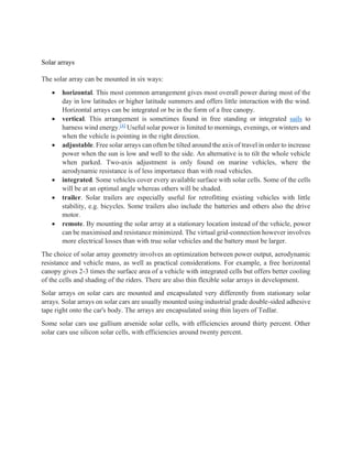 Solar arrays
The solar array can be mounted in six ways:
• horizontal. This most common arrangement gives most overall power during most of the
day in low latitudes or higher latitude summers and offers little interaction with the wind.
Horizontal arrays can be integrated or be in the form of a free canopy.
• vertical. This arrangement is sometimes found in free standing or integrated sails to
harness wind energy.[4]
Useful solar power is limited to mornings, evenings, or winters and
when the vehicle is pointing in the right direction.
• adjustable. Free solar arrays can often be tilted around the axis of travel in order to increase
power when the sun is low and well to the side. An alternative is to tilt the whole vehicle
when parked. Two-axis adjustment is only found on marine vehicles, where the
aerodynamic resistance is of less importance than with road vehicles.
• integrated. Some vehicles cover every available surface with solar cells. Some of the cells
will be at an optimal angle whereas others will be shaded.
• trailer. Solar trailers are especially useful for retrofitting existing vehicles with little
stability, e.g. bicycles. Some trailers also include the batteries and others also the drive
motor.
• remote. By mounting the solar array at a stationary location instead of the vehicle, power
can be maximised and resistance minimized. The virtual grid-connection however involves
more electrical losses than with true solar vehicles and the battery must be larger.
The choice of solar array geometry involves an optimization between power output, aerodynamic
resistance and vehicle mass, as well as practical considerations. For example, a free horizontal
canopy gives 2-3 times the surface area of a vehicle with integrated cells but offers better cooling
of the cells and shading of the riders. There are also thin flexible solar arrays in development.
Solar arrays on solar cars are mounted and encapsulated very differently from stationary solar
arrays. Solar arrays on solar cars are usually mounted using industrial grade double-sided adhesive
tape right onto the car's body. The arrays are encapsulated using thin layers of Tedlar.
Some solar cars use gallium arsenide solar cells, with efficiencies around thirty percent. Other
solar cars use silicon solar cells, with efficiencies around twenty percent.
 
