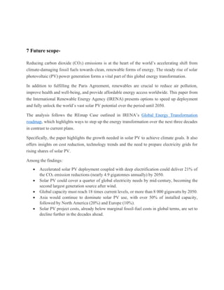7 Future scope-
Reducing carbon dioxide (CO2) emissions is at the heart of the world’s accelerating shift from
climate-damaging fossil fuels towards clean, renewable forms of energy. The steady rise of solar
photovoltaic (PV) power generation forms a vital part of this global energy transformation.
In addition to fulfilling the Paris Agreement, renewables are crucial to reduce air pollution,
improve health and well-being, and provide affordable energy access worldwide. This paper from
the International Renewable Energy Agency (IRENA) presents options to speed up deployment
and fully unlock the world’s vast solar PV potential over the period until 2050.
The analysis follows the REmap Case outlined in IRENA’s Global Energy Transformation
roadmap, which highlights ways to step up the energy transformation over the next three decades
in contrast to current plans.
Specifically, the paper highlights the growth needed in solar PV to achieve climate goals. It also
offers insights on cost reduction, technology trends and the need to prepare electricity grids for
rising shares of solar PV.
Among the findings:
• Accelerated solar PV deployment coupled with deep electrification could deliver 21% of
the CO₂ emission reductions (nearly 4.9 gigatonnes annually) by 2050.
• Solar PV could cover a quarter of global electricity needs by mid-century, becoming the
second largest generation source after wind.
• Global capacity must reach 18 times current levels, or more than 8 000 gigawatts by 2050.
• Asia would continue to dominate solar PV use, with over 50% of installed capacity,
followed by North America (20%) and Europe (10%).
• Solar PV project costs, already below marginal fossil-fuel costs in global terms, are set to
decline further in the decades ahead.
 