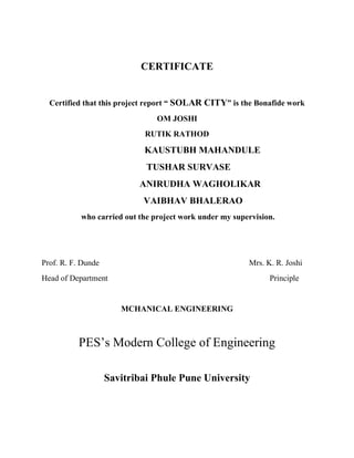 CERTIFICATE
Certified that this project report “ SOLAR CITY” is the Bonafide work
OM JOSHI
RUTIK RATHOD
KAUSTUBH MAHANDULE
TUSHAR SURVASE
ANIRUDHA WAGHOLIKAR
VAIBHAV BHALERAO
who carried out the project work under my supervision.
Prof. R. F. Dunde Mrs. K. R. Joshi
Head of Department Principle
MCHANICAL ENGINEERING
PES’s Modern College of Engineering
Savitribai Phule Pune University
 