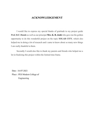ACKNOWLEDGEMENT
I would like to express my special thanks of gratitude to my project guide
Prof. R.F. Dunde as well as our principal Mrs. K. R. Joshi who gave me the golden
opportunity to do this wonderful project on the topic SOLAR CITY, which also
helped me in doing a lot of research and i came to know about so many new things
I am really thankful to them.
Secondly I would also like to thank my parents and friends who helped me a
lot in finalizing this project within the limited time frame.
Date : 16-07-2021
Place : PES Modern College of
Engineering
 