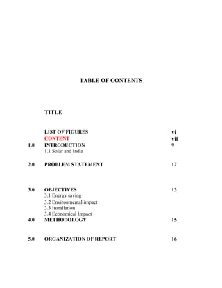 TABLE OF CONTENTS
TITLE
LIST OF FIGURES vi
CONTENT vii
1.0 INTRODUCTION 9
1.1 Solar and India
2.0 PROBLEM STATEMENT 12
3.0 OBJECTIVES 13
3.1 Energy saving
3.2 Environmental impact
3.3 Installation
3.4 Economical Impact
4.0 METHODOLOGY 15
5.0 ORGANIZATION OF REPORT 16
 