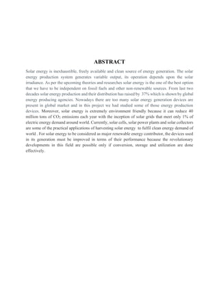 ABSTRACT
Solar energy is inexhaustible, freely available and clean source of energy generation. The solar
energy production system generates variable output, its operation depends upon the solar
irradiance. As per the upcoming theories and researches solar energy is the one of the best option
that we have to be independent on fossil fuels and other non-renewable sources. From last two
decades solar energy production and their distribution has raised by 37% which is shown by global
energy producing agencies. Nowadays there are too many solar energy generation devices are
present in global market and in this project we had studied some of those energy production
devices. Moreover, solar energy is extremely environment friendly because it can reduce 40
million tons of CO2 emissions each year with the inception of solar grids that meet only 1% of
electric energy demand around world. Currently, solar cells, solar power plants and solar collectors
are some of the practical applications of harvesting solar energy to fulfil clean energy demand of
world . For solar energy to be considered as major renewable energy contributor, the devices used
in its generation must be improved in terms of their performance because the revolutionary
developments in this field are possible only if conversion, storage and utilization are done
effectively.
 
