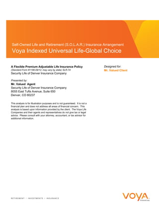 Self-Owned Life and Retirement (S.O.L.A.R.) Insurance Arrangement
Voya Indexed Universal Life-Global Choice
A Flexible Premium Adjustable Life Insurance Policy
(Standard Form #1186-09/12; may vary by state) SLR-74
Security Life of Denver Insurance Company
Designed for:
Mr. Valued Client
Presented by:
Mr. Valued Agent
Security Life of Denver Insurance Company
8055 East Tufts Avenue, Suite 650
Denver, CO 80237
This analysis is for illustration purposes and is not guaranteed. It is not a
financial plan and does not address all areas of financial concern. This
analysis is based upon information provided by the client. The Voya Life
Companies and their agents and representatives do not give tax or legal
advice. Please consult with your attorney, accountant, or tax advisor for
additional information.
 