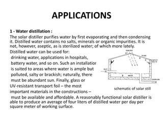 APPLICATIONS
1 - Water distillation :
The solar distiller purifies water by first evaporating and then condensing
it. Distilled water contains no salts, minerals or organic impurities. It is
not, however, aseptic, as is sterilized water; of which more lately.
Distilled water can be used for:
drinking water, applications in hospitals,
battery water, and so on. Such an installation
is suited to areas where water is ample but
polluted, salty or brackish; naturally, there
must be abundant sun. Finally, glass or
UV-resistant transport foil – the most
important materials in the constructions –
must be available and affordable. A reasonably functional solar distiller is
able to produce an average of four liters of distilled water per day per
square meter of working surface.
schematic of solar still
 