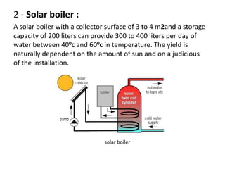 2 - Solar boiler :
A solar boiler with a collector surface of 3 to 4 m2and a storage
capacity of 200 liters can provide 300 to 400 liters per day of
water between 400c and 600c in temperature. The yield is
naturally dependent on the amount of sun and on a judicious
of the installation.
solar boiler
 
