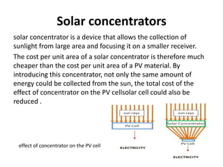 Solar concentrators
solar concentrator is a device that allows the collection of
sunlight from large area and focusing it on a smaller receiver.
The cost per unit area of a solar concentrator is therefore much
cheaper than the cost per unit area of a PV material. By
introducing this concentrator, not only the same amount of
energy could be collected from the sun, the total cost of the
effect of concentrator on the PV cellsolar cell could also be
reduced .
effect of concentrator on the PV cell
 