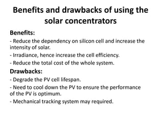 Benefits and drawbacks of using the
solar concentrators
Benefits:
- Reduce the dependency on silicon cell and increase the
intensity of solar.
- Irradiance, hence increase the cell efficiency.
- Reduce the total cost of the whole system.
Drawbacks:
- Degrade the PV cell lifespan.
- Need to cool down the PV to ensure the performance
of the PV is optimum.
- Mechanical tracking system may required.
 