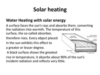 Solar heating
Water Heating with solar energy
A surface faces the sun’s rays and absorbs them, converting
the radiation into warmth. The temperature of this
surface, the so-called absorber,
therefore rises. Every object placed
in the sun exhibits this effect to
a greater or lesser degree.
A black surface shows the greatest
rise in temperature, it absorbs about 90% of the sun’s
incident radiation and reflects very little.
 