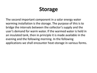 Storage
The second important component in a solar energy water
warming installation is the storage. The purpose of this is to
bridge the intervals between the collector’s supply and the
user’s demand for warm water. If the warmed water is held in
an insulated tank, then in principle it is made available in the
evening and the following morning. In the following
applications we shall encounter heat-storage in various forms.
 