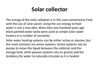 Solar collector
The energy of the solar radiation is in this case converted to heat
with the use of solar panel. Using the sun energy to heat
water is not a new idea. More than one hundred years ago
black painted water tanks were used as simple solar water
heaters in a number of countries.
Solar water heating systems can be either active or passive, but
the most common are active systems. Active systems rely on
pumps to move the liquid between the collector and the
storage tank, while passive systems rely on gravity and the
tendency for water to naturally circulate as it is heated.
 