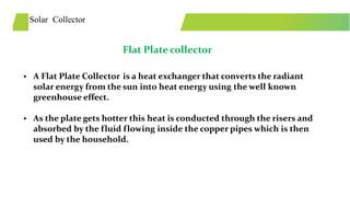 Solar Collector
Flat Plate collector
• A Flat Plate Collector is a heat exchanger that converts the radiant
solar energy from the sun into heat energy using the well known
greenhouse effect.
• As the plate gets hotter this heat is conducted through the risers and
absorbed by the fluid flowing inside the copper pipes which is then
used by the household.
 