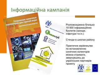 Інформаційна кампанія
Розповсюджено близько
10 000 інформаційних
буклетів (заходи,
інфотури та ін.)
Стенди в школах району
Практичне керівництво
по встановленню
сонячних колекторів
можна отримати,
звернувшись до
українських партнерів
проекту
 