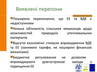Виявлені перепони
Поширене переконання, що ЕЕ та ВДЕ є
недоступними
Низька обізнаність сільських мешканців щодо
можливостей природніх утеплювальних
матеріалів
Відсутні економічні стимули впровадження ВДЕ
та ЕЕ (занижені тарифи, не поширені фінансові
механізми)
Бюджетне регулювання не дозволяє
впроваджувати довгострокові заходи з
підвищення ЕЕ
 