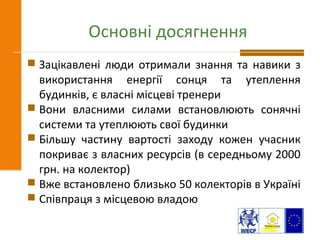 Основні досягнення
 Зацікавлені люди отримали знання та навики з
використання енергії сонця та утеплення
будинків, є власні місцеві тренери
 Вони власними силами встановлюють сонячні
системи та утеплюють свої будинки
 Більшу частину вартості заходу кожен учасник
покриває з власних ресурсів (в середньому 2000
грн. на колектор)
 Вже встановлено близько 50 колекторів в Україні
 Співпраця з місцевою владою
 
