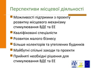 Перспективи місцевої діяльності
 Можливості підтримки з проекту
розвитку місцевого механізму
стимулювання ВДЕ та ЕЕ
 Кваліфіковані спеціалісти
 Розвиток малого бізнесу
 Більше колекторів та утеплених будинків
 Майбутні спільні заходи та проекти
 Прийняті необхідні рішення для
стимулювання ВДЕ та ЕЕ
 