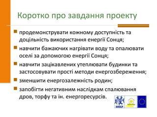 Коротко про завдання проекту
 продемонструвати кожному доступність та
доцільність використання енергії Сонця;
 навчити бажаючих нагрівати воду та опалювати
оселі за допомогою енергії Сонця;
 навчити зацікавлених утеплювати будинки та
застосовувати прості методи енергозбереження;
 зменшити енергозалежність родин;
 запобігти негативним наслідкам спалювання
дров, торфу та ін. енергоресурсів.
 