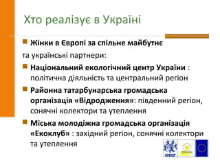 Хто реалізує в Україні
 Жінки в Європі за спільне майбутнє
та українські партнери:
 Національний екологічний центр України :
політична діяльність та центральний регіон
 Районна татарбунарська громадська
організація «Відродження»: південний регіон,
сонячні колектори та утеплення
 Міська молодіжна громадська організація
«Екоклуб» : західний регіон, сонячні колектори
та утеплення
 