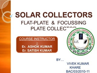 SOLAR COLLECTORS
FLAT-PLATE & FOCUSSING
PLATE COLLECTOR
COURSE INSTRUCTOR
:Er. ASHOK KUMAR
Er. SATISH KUMAR
BY…

VIVEK KUMAR
KHARE
BAC/03/2010-11

 