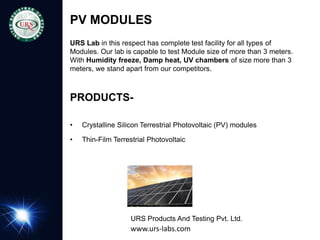 PV MODULES
URS Lab in this respect has complete test facility for all types of
Modules. Our lab is capable to test Module size of more than 3 meters.
With Humidity freeze, Damp heat, UV chambers of size more than 3
meters, we stand apart from our competitors.
PRODUCTS-
• Crystalline Silicon Terrestrial Photovoltaic (PV) modules
• Thin-Film Terrestrial Photovoltaic (PV) Modules
URS Products And Testing Pvt. Ltd.
www.urs-labs.com
 