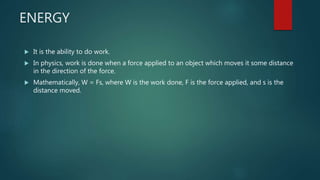 ENERGY
 It is the ability to do work.
 In physics, work is done when a force applied to an object which moves it some distance
in the direction of the force.
 Mathematically, W = Fs, where W is the work done, F is the force applied, and s is the
distance moved.
 