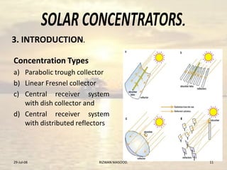 .
3. INTRODUCTION.
Concentration Types
a) Parabolic trough collector
b) Linear Fresnel collector
c) Central receiver system
with dish collector and
d) Central receiver system
with distributed reflectors
29-Jul-08 11RIZWAN MASOOD.
 