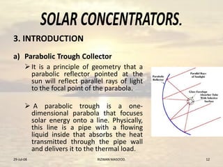 .
a) Parabolic Trough Collector
It is a principle of geometry that a
parabolic reflector pointed at the
sun will reflect parallel rays of light
to the focal point of the parabola.
 A parabolic trough is a one-
dimensional parabola that focuses
solar energy onto a line. Physically,
this line is a pipe with a flowing
liquid inside that absorbs the heat
transmitted through the pipe wall
and delivers it to the thermal load.
29-Jul-08 12RIZWAN MASOOD.
3. INTRODUCTION.
 