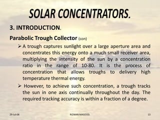 .
Parabolic Trough Collector (con)
A trough captures sunlight over a large aperture area and
concentrates this energy onto a much small receiver area,
multiplying the intensity of the sun by a concentration
ratio in the range of 10-80. It is the process of
concentration that allows troughs to delivery high
temperature thermal energy.
 However, to achieve such concentration, a trough tracks
the sun in one axis continually throughout the day. The
required tracking accuracy is within a fraction of a degree.
29-Jul-08 RIZWAN MASOOD. 13
3. INTRODUCTION.
 