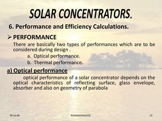.
PERFORMANCE
There are basically two types of performances which are to be
considered during design .
a. Optical performance.
b. Thermal performance.
a) Optical performance
optical performance of a solar concentrator depends on the
optical characteristics of reflecting surface, glass envelope,
absorber and also on geometry of parabola
29-Jul-08 23RIZWAN MASOOD.
6. Performance and Efficiency Calculations.
 