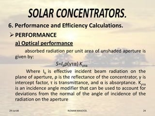 .
PERFORMANCE
a) Optical performance
absorbed radiation per unit area of unshaded aperture is
given by:
S=Ibρ(γτα) Kγτα
Where Ib is effective incident beam radiation on the
plane of aperture, ρ is the reflectance of the concentrator, γ is
intercept factor, τ is transmittance, and α is absorptance. Kγτα
is an incidence angle modifier that can be used to account for
deviations from the normal of the angle of incidence of the
radiation on the aperture
29-Jul-08 RIZWAN MASOOD. 24
6. Performance and Efficiency Calculations.
 