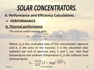.
 PERFORMANCE
b. Thermal performance
The actual useful energy gain:
Where Aa is the unshaded area of the concentrator aperture
and Ar is the area of the receiver, S is the absorbed solar
radiation per unit of aperture area, Ti and Ta are inlet fluid
temperature and ambient temperature FR is the collector heat
removal factor.
29-Jul-08 25RIZWAN MASOOD.
6. Performance and Efficiency Calculations.
 