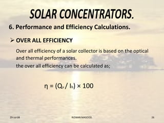 .
 OVER ALL EFFICIENCY
Over all efficiency of a solar collector is based on the optical
and thermal performances.
the over all efficiency can be calculated as;
η = (Qu / Ib) × 100
29-Jul-08 26RIZWAN MASOOD.
6. Performance and Efficiency Calculations.
 