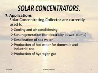 .
Solar Concentrating Collector are currently
used for
Cooling and air-conditioning
Steam generation (for electricity power-plants)
Desalination of sea water
Production of hot water for domestic and
industrial use
Production of hydrogen gas
29-Jul-08 RIZWAN MASOOD. 27
7. Applications
 