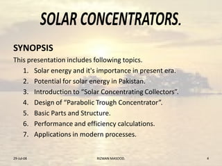 .
SYNOPSIS
This presentation includes following topics.
1. Solar energy and it's importance in present era.
2. Potential for solar energy in Pakistan.
3. Introduction to “Solar Concentrating Collectors”.
4. Design of “Parabolic Trough Concentrator”.
5. Basic Parts and Structure.
6. Performance and efficiency calculations.
7. Applications in modern processes.
29-Jul-08 RIZWAN MASOOD. 4
 