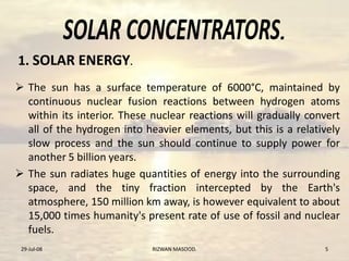 .
 The sun has a surface temperature of 6000°C, maintained by
continuous nuclear fusion reactions between hydrogen atoms
within its interior. These nuclear reactions will gradually convert
all of the hydrogen into heavier elements, but this is a relatively
slow process and the sun should continue to supply power for
another 5 billion years.
 The sun radiates huge quantities of energy into the surrounding
space, and the tiny fraction intercepted by the Earth's
atmosphere, 150 million km away, is however equivalent to about
15,000 times humanity's present rate of use of fossil and nuclear
fuels.
29-Jul-08 RIZWAN MASOOD. 5
1. SOLAR ENERGY.
 